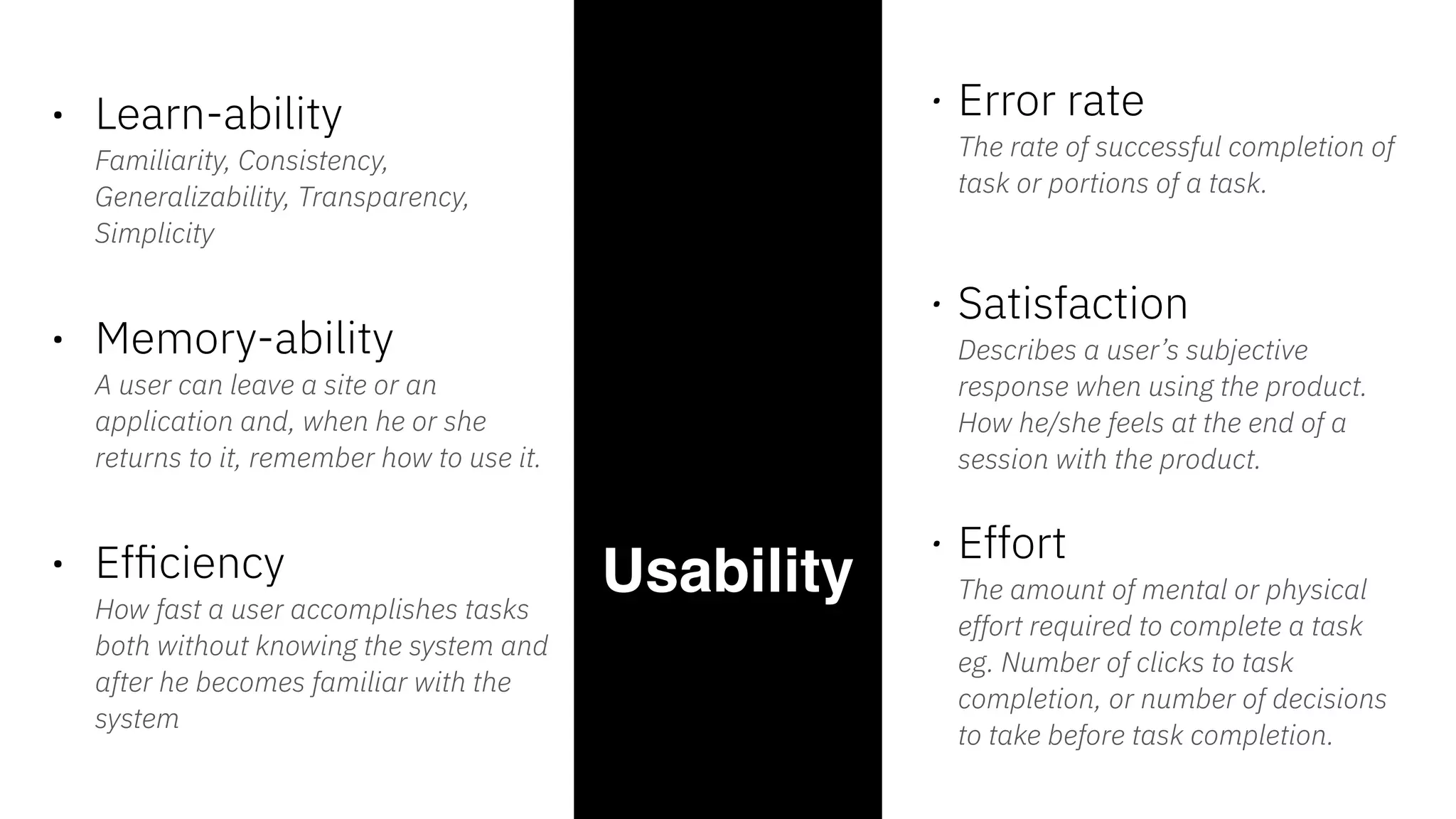 Usability 
• Learn-ability  
Familiarity, Consistency,
Generalizability, Transparency,
Simplicity  
• Memory-ability 
A user can leave a site or an
application and, when he or she
returns to it, remember how to use it.
• Efﬁciency 
How fast a user accomplishes tasks
both without knowing the system and
after he becomes familiar with the
system
• Error rate  
The rate of successful completion of
task or portions of a task. 
 
• Satisfaction 
Describes a user’s subjective
response when using the product.
How he/she feels at the end of a
session with the product.
• Effort 
The amount of mental or physical
effort required to complete a task
eg. Number of clicks to task
completion, or number of decisions
to take before task completion.
 