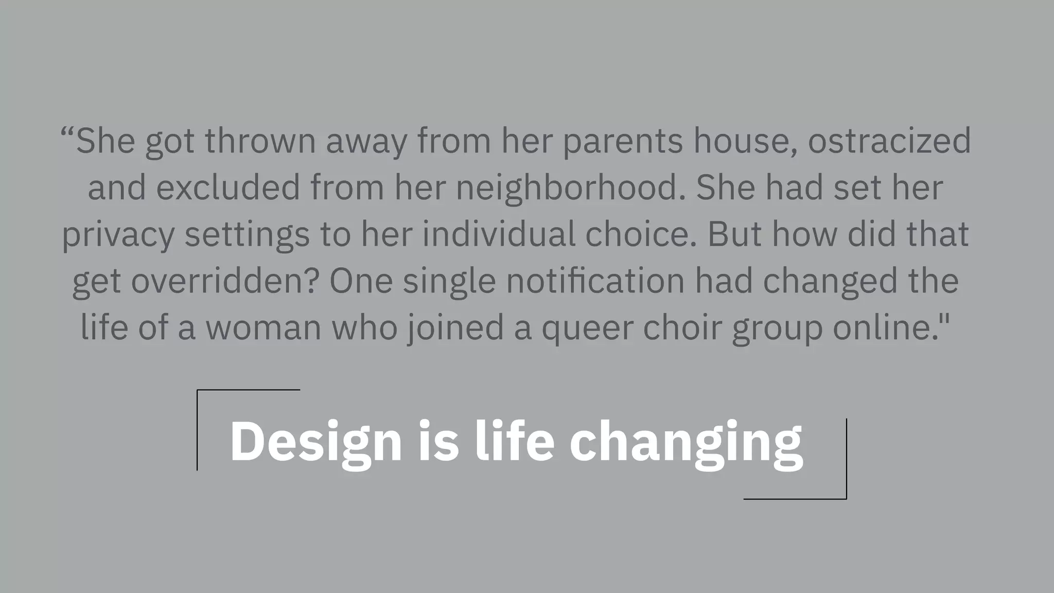 “She got thrown away from her parents house, ostracized
and excluded from her neighborhood. She had set her
privacy settings to her individual choice. But how did that
get overridden? One single notiﬁcation had changed the
life of a woman who joined a queer choir group online."
Design is life changing
 