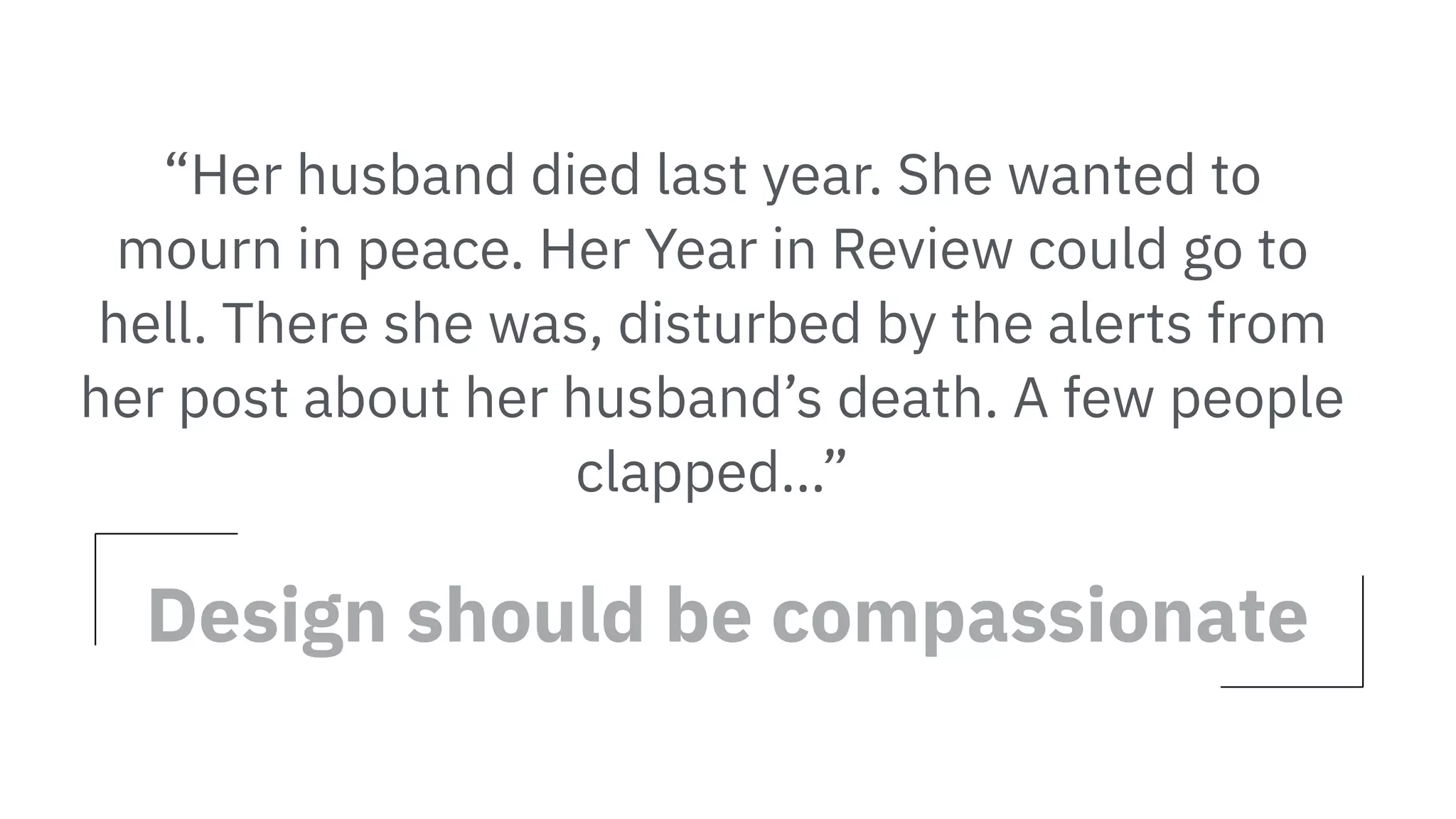 “Her husband died last year. She wanted to
mourn in peace. Her Year in Review could go to
hell. There she was, disturbed by the alerts from
her post about her husband’s death. A few people
clapped…”
Design should be compassionate
 