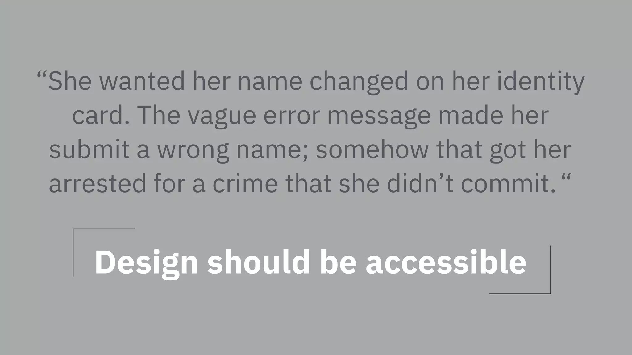 “She wanted her name changed on her identity
card. The vague error message made her
submit a wrong name; somehow that got her
arrested for a crime that she didn’t commit. “
Design should be accessible
 