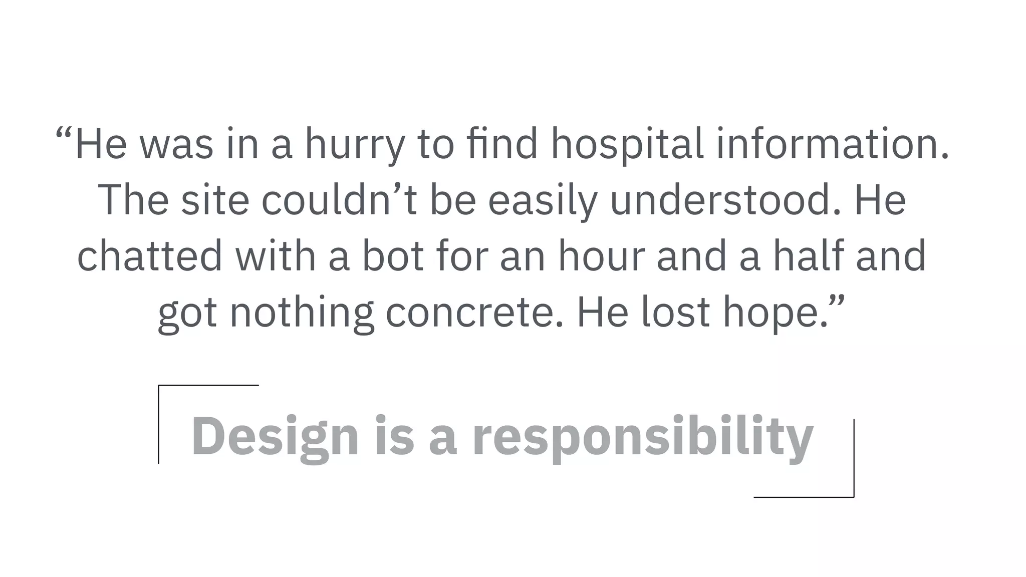“He was in a hurry to ﬁnd hospital information.
The site couldn’t be easily understood. He
chatted with a bot for an hour and a half and
got nothing concrete. He lost hope.”
Design is a responsibility
 