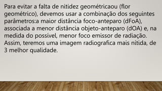 Para evitar a falta de nitidez geométricaou (flor
geométrico), devemos usar a combinação dos seguintes
parâmetros:a maior distância foco-anteparo (dFoA),
associada a menor distância objeto-anteparo (dOA) e, na
medida do possível, menor foco emissor de radiação.
Assim, teremos uma imagem radiografica mais nítida, de
3 melhor qualidade.
 