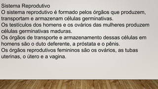 Sistema Reprodutivo
O sistema reprodutivo é formado pelos órgãos que produzem,
transportam e armazenam células germinativas.
Os testículos dos homens e os ovários das mulheres produzem
células germinativas maduras.
Os órgãos de transporte e armazenamento dessas células em
homens são o duto deferente, a próstata e o pênis.
Os órgãos reprodutivos femininos são os ovários, as tubas
uterinas, o útero e a vagina.
 