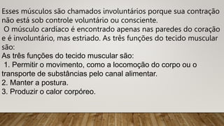 Esses músculos são chamados involuntários porque sua contração
não está sob controle voluntário ou consciente.
O músculo cardíaco é encontrado apenas nas paredes do coração
e é involuntário, mas estriado. As três funções do tecido muscular
são:
As três funções do tecido muscular são:
1. Permitir o movimento, como a locomoção do corpo ou o
transporte de substâncias pelo canal alimentar.
2. Manter a postura.
3. Produzir o calor corpóreo.
 