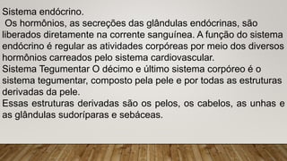 Sistema endócrino.
Os hormônios, as secreções das glândulas endócrinas, são
liberados diretamente na corrente sanguínea. A função do sistema
endócrino é regular as atividades corpóreas por meio dos diversos
hormônios carreados pelo sistema cardiovascular.
Sistema Tegumentar O décimo e último sistema corpóreo é o
sistema tegumentar, composto pela pele e por todas as estruturas
derivadas da pele.
Essas estruturas derivadas são os pelos, os cabelos, as unhas e
as glândulas sudoríparas e sebáceas.
 