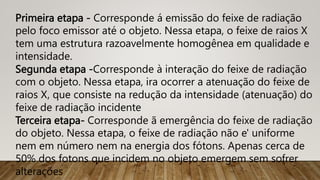 Primeira etapa - Corresponde á emissão do feixe de radiação
pelo foco emissor até o objeto. Nessa etapa, o feixe de raios X
tem uma estrutura razoavelmente homogênea em qualidade e
intensidade.
Segunda etapa -Corresponde à interação do feixe de radiação
com o objeto. Nessa etapa, ira ocorrer a atenuação do feixe de
raios X, que consiste na redução da intensidade (atenuação) do
feixe de radiação incidente
Terceira etapa- Corresponde ã emergência do feixe de radiação
do objeto. Nessa etapa, o feixe de radiação não e' uniforme
nem em número nem na energia dos fótons. Apenas cerca de
50% dos fotons que incidem no objeto emergem sem sofrer
alterações
 