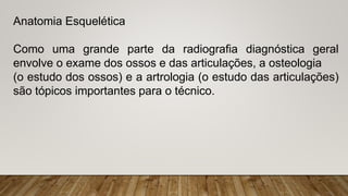 Anatomia Esquelética
Como uma grande parte da radiografia diagnóstica geral
envolve o exame dos ossos e das articulações, a osteologia
(o estudo dos ossos) e a artrologia (o estudo das articulações)
são tópicos importantes para o técnico.
 