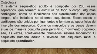 Osteologia
O sistema esquelético adulto é composto por 206 ossos
separados, que formam a estrutura de todo o corpo. Algumas
cartilagens, como as localizadas nas extremidades dos ossos
longos, são incluídas no sistema esquelético. Esses ossos e
cartilagens são unidos por ligamentos e formam as superfícies de
inserção dos músculos. Como os músculos e os ossos devem
atuar de maneira conjunta para permitir o movimento corpóreo,
são, às vezes, coletivamente chamados sistema locomotor. O
esqueleto humano adulto é dividido em esqueleto axial e
esqueleto apendicular.
 