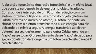 A absorção fotoelétrica (interação fotoelétrica) é um efeito local
que consiste na deposição de energia no objeto irradiado.
Corresponde à interação de um fÓton de radiação com um
elétron fortemente ligado a um átomo do objeto (elétron em
Órbita próxima ao núcleo do átomo). O fóton incidente, ao
chocar-se com o elétron, transfere toda a sua energia para ele,
deixando de existir a seguir. A energia transferida ao elétron
determinará seu deslocamento para outra Órbita, gerando um
“vazio” nesse lugar. O preenchimento desse “vazio” deixado pela
ejeção do elétron dará origem a um föton característico (raios X
característicos)
 