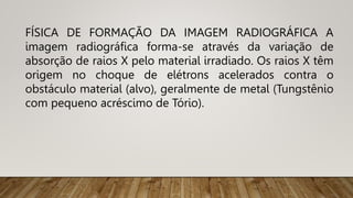 FÍSICA DE FORMAÇÃO DA IMAGEM RADIOGRÁFICA A
imagem radiográfica forma-se através da variação de
absorção de raios X pelo material irradiado. Os raios X têm
origem no choque de elétrons acelerados contra o
obstáculo material (alvo), geralmente de metal (Tungstênio
com pequeno acréscimo de Tório).
 