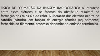 FÍSICA DE FORMAÇÃO DA IMAGEM RADIOGRÁFICA A interação
entre esses elétrons e os átomos do obstáculo resultará na
formação dos raios X e de calor. A liberação dos elétrons ocorre no
catódio (cátodo), em função da energia térmica (aquecimento)
fornecida ao filamento, processo denominado emissão termiônica.
 