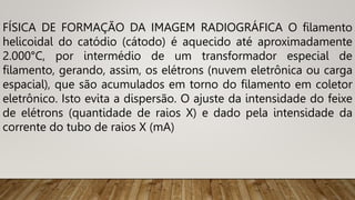 FÍSICA DE FORMAÇÃO DA IMAGEM RADIOGRÁFICA O filamento
helicoidal do catódio (cátodo) é aquecido até aproximadamente
2.000°C, por intermédio de um transformador especial de
filamento, gerando, assim, os elétrons (nuvem eletrônica ou carga
espacial), que são acumulados em torno do filamento em coletor
eletrônico. Isto evita a dispersão. O ajuste da intensidade do feixe
de elétrons (quantidade de raios X) e dado pela intensidade da
corrente do tubo de raios X (mA)
 