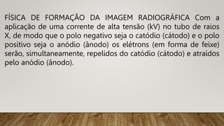FÍSICA DE FORMAÇÃO DA IMAGEM RADIOGRÁFICA Com a
aplicação de uma corrente de alta tensão (kV) no tubo de raios
X, de modo que o polo negativo seja o catódio (cátodo) e o polo
positivo seja o anódio (ânodo) os elétrons (em forma de feixe)
serão, simultaneamente, repelidos do catódio (cátodo) e atraídos
pelo anódio (ânodo).
 
