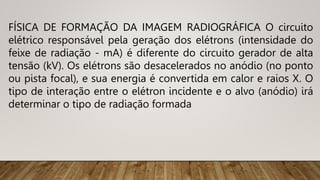 FÍSICA DE FORMAÇÃO DA IMAGEM RADIOGRÁFICA O circuito
elétrico responsável pela geração dos elétrons (intensidade do
feixe de radiação - mA) é diferente do circuito gerador de alta
tensão (kV). Os elétrons são desacelerados no anódio (no ponto
ou pista focal), e sua energia é convertida em calor e raios X. O
tipo de interação entre o elétron incidente e o alvo (anódio) irá
determinar o tipo de radiação formada
 