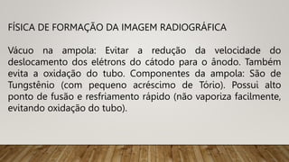 FÍSICA DE FORMAÇÃO DA IMAGEM RADIOGRÁFICA
Vácuo na ampola: Evitar a redução da velocidade do
deslocamento dos elétrons do cátodo para o ânodo. Também
evita a oxidação do tubo. Componentes da ampola: São de
Tungstênio (com pequeno acréscimo de Tório). Possui alto
ponto de fusão e resfriamento rápido (não vaporiza facilmente,
evitando oxidação do tubo).
 