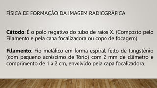 FÍSICA DE FORMAÇÃO DA IMAGEM RADIOGRÁFICA
Cátodo: É o polo negativo do tubo de raios X. (Composto pelo
Filamento e pela capa focalizadora ou copo de focagem).
Filamento: Fio metálico em forma espiral, feito de tungstênio
(com pequeno acréscimo de Tório) com 2 mm de diâmetro e
comprimento de 1 a 2 cm, envolvido pela capa focalizadora.
 