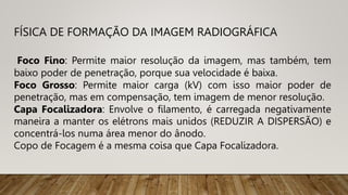 FÍSICA DE FORMAÇÃO DA IMAGEM RADIOGRÁFICA
Foco Fino: Permite maior resolução da imagem, mas também, tem
baixo poder de penetração, porque sua velocidade é baixa.
Foco Grosso: Permite maior carga (kV) com isso maior poder de
penetração, mas em compensação, tem imagem de menor resolução.
Capa Focalizadora: Envolve o filamento, é carregada negativamente
maneira a manter os elétrons mais unidos (REDUZIR A DISPERSÃO) e
concentrá-los numa área menor do ânodo.
Copo de Focagem é a mesma coisa que Capa Focalizadora.
 