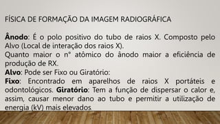FÍSICA DE FORMAÇÃO DA IMAGEM RADIOGRÁFICA
Ânodo: É o polo positivo do tubo de raios X. Composto pelo
Alvo (Local de interação dos raios X).
Quanto maior o n° atômico do ânodo maior a eficiência de
produção de RX.
Alvo: Pode ser Fixo ou Giratório:
Fixo: Encontrado em aparelhos de raios X portáteis e
odontológicos. Giratório: Tem a função de dispersar o calor e,
assim, causar menor dano ao tubo e permitir a utilização de
energia (kV) mais elevados.
 
