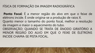 FÍSICA DE FORMAÇÃO DA IMAGEM RADIOGRÁFICA
Ponto Focal: É a menor região do alvo em que o feixe de
elétrons incide. É onde origina-se a produção de raios X.
Quanto menor o tamanho do ponto focal, melhor a resolução
da imagem e maior o aquecimento do tubo.
OBSERVAÇÃO: QUANDO SE TRATA DE ÂNODO GIRATÓRIO A
MENOR REGIÃO DO ALVO EM QUE O FEIXE DE ÉLETRONS
INCIDE CHAMA-SE PISTA FOCAL.
 