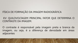 FÍSICA DE FORMAÇÃO DA IMAGEM RADIOGRÁFICA
KV: QUILOVOLTAGEM PRINCIPAL FATOR QUE DETERMINA O
CONTRASTE DA IMAGEM.
O contraste é responsável pela imagem preta e branca da
imagem, ou seja, é a diferença de densidade em áreas
adjacentes
 