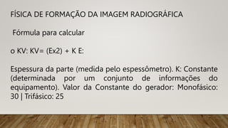 FÍSICA DE FORMAÇÃO DA IMAGEM RADIOGRÁFICA
Fórmula para calcular
o KV: KV= (Ex2) + K E:
Espessura da parte (medida pelo espessômetro). K: Constante
(determinada por um conjunto de informações do
equipamento). Valor da Constante do gerador: Monofásico:
30 | Trifásico: 25
 