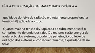 FÍSICA DE FORMAÇÃO DA IMAGEM RADIOGRÁFICA A
qualidade do feixe de radiação é diretamente proporcional a
tensão (kV) aplicada ao tubo.
Quanto maior a tensão (kV) aplicada ao tubo, menor será o
comprimento de onda dos raios X e maiores serão energia de
aceleração dos elétrons, o poder de penetração do feixe de
radiação dos elétrons e, consequentemente, a qualidade desse
feixe
 