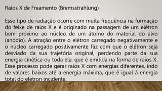 Raios X de Freamento (Bremsstrahlung)
Esse tipo de radiação ocorre com muita frequência na formação
do feixe de raios X e é originado na passagem de um elétron
bem próximo ao núcleo de um átomo do material do alvo
(anódio). A atração entre o elétron carregado negativamente e
o núcleo carregado positivamente faz com que o elétron seja
desviado da sua trajetória original, perdendo parte da sua
energia cinética ou toda ela, que é emitida na forma de raios X.
Esse processo pode gerar raios X com energias diferentes, indo
de valores baixos até a energia máxima, que é igual à energia
total do elétron incidente.
 