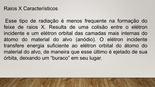 Raios X Característicos
Esse tipo de radiação é menos frequente na formação do
feixe de raios X. Resulta de uma colisão entre o elétron
incidente e um elétron orbital das camadas mais internas do
átomo do material do alvo (anódio). O elétron incidente
transfere energia suficiente ao elétron orbital do átomo do
material do alvo, de maneira que esse último é ejetado de sua
órbita, deixando um “buraco” em seu lugar.
 