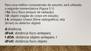 Para uma melhor compreensão do assunto, será utilizada
a seguinte nomenclatura (Figura 5.1):
I Fo: foco (foco emissor de radiação).
I O: objeto (região do corpo em estudo).
I A: anteparo (chassi [filme radiogräfico], tela
[écran] ou detector digital)
d:distância.
dFoA: distância foco-anteparo.
I dOA: distância objeto-anteparo. I
dFoO: distância foco-objeto
 