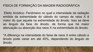 FÍSICA DE FORMAÇÃO DA IMAGEM RADIOGRÁFICA
Efeito Anódico: Fenômeno no qual a intensidade da radiação
emitida da extremidade do cátodo do campo de raios X é
maior do que aquela na extremidade do ânodo. Isso se deve
ao ângulo da face do ânodo, de forma que há maior
atenuação ou absorção dos raios X na extremidade do ânodo.
*A diferença na intensidade do feixe de raios X entre cátodo e
ânodo pode variar em até 45%, dependendo do ângulo do
ânodo.
 
