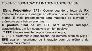 FÍSICA DE FORMAÇÃO DA IMAGEM RADIOGRÁFICA
Efeito Fotoelétrico (EFE): Ocorre quando o fóton de RX
transfere toda a sua energia ao elétron, que então escapa do
átomo. É mais predominante para materiais de elevado n°
atômico e para baixas energias.
O produto final de um EFE será sempre radiação
característica, um íon negativo e um íon positivo;
O EFE é inversamente proporcional a energia;
O EFE é diretamente proporcional ao número atômico (Z); O
EFE usa o mecanismo de interação com os elétrons da
camada mais interna
 