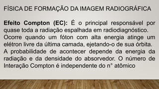 FÍSICA DE FORMAÇÃO DA IMAGEM RADIOGRÁFICA
Efeito Compton (EC): É o principal responsável por
quase toda a radiação espalhada em radiodiagnóstico.
Ocorre quando um fóton com alta energia atinge um
elétron livre da última camada, ejetando-o de sua órbita.
A probabilidade de acontecer depende da energia da
radiação e da densidade do absorvedor. O número de
Interação Compton é independente do n° atômico
 