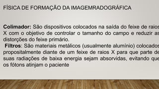 FÍSICA DE FORMAÇÃO DA IMAGEMRADOGRÁFICA
Colimador: São dispositivos colocados na saída do feixe de raios
X com o objetivo de controlar o tamanho do campo e reduzir as
distorções do feixe primário.
Filtros: São materiais metálicos (usualmente alumínio) colocados
propositalmente diante de um feixe de raios X para que parte de
suas radiações de baixa energia sejam absorvidas, evitando que
os fótons atinjam o paciente
 