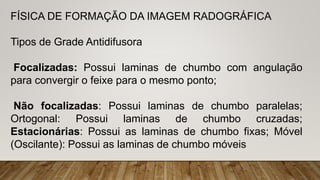 FÍSICA DE FORMAÇÃO DA IMAGEM RADOGRÁFICA
Tipos de Grade Antidifusora
Focalizadas: Possui laminas de chumbo com angulação
para convergir o feixe para o mesmo ponto;
Não focalizadas: Possui laminas de chumbo paralelas;
Ortogonal: Possui laminas de chumbo cruzadas;
Estacionárias: Possui as laminas de chumbo fixas; Móvel
(Oscilante): Possui as laminas de chumbo móveis
 