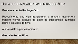 FÍSICA DE FORMAÇÃO DA IMAGEM RADOGRÁFICA
Processamento Radiográfico
Procedimento que visa transformar a imagem latente em
imagem visível, através da ação de substancias químicas
sobre a emulsão do filme.
Ainda existe o processamento:
Manual e Automático
 