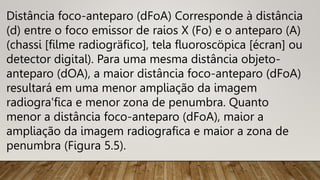 Distância foco-anteparo (dFoA) Corresponde à distância
(d) entre o foco emissor de raios X (Fo) e o anteparo (A)
(chassi [filme radiogräfico], tela fluoroscöpica [écran] ou
detector digital). Para uma mesma distância objeto-
anteparo (dOA), a maior distância foco-anteparo (dFoA)
resultará em uma menor ampliação da imagem
radiogra'fica e menor zona de penumbra. Quanto
menor a distância foco-anteparo (dFoA), maior a
ampliação da imagem radiografica e maior a zona de
penumbra (Figura 5.5).
 
