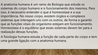 A anatomia humana é um ramo da Biologia que estuda os
sistemas do corpo humano e o funcionamento dos mesmos. Para
isso, é necessário entender o que é homeostase e a sua
importância. No nosso corpo, existem órgãos e complexos
sistemas que interagem uns com os outros, de forma a garantir
que as funções vitais do organismo estejam em funcionamento.
Homeostase é o equilíbrio que esses sistemas devem ter para a
realização dessas funções.
A fisiologia humana estuda a função de cada parte do corpo e tem
uma grande ligação com a anatomia humana.
 