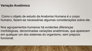 Variação Anatômica
Como o objeto de estudo da Anatomia Humana é o corpo
humano, fazem-se necessárias algumas considerações sobre ele.
Nos agrupamentos humanos há evidentes diferenças
morfológicas, denominadas variações anatômicas, que aparecem
em qualquer um dos sistemas do organismo, sem prejuízo
funcional.
 