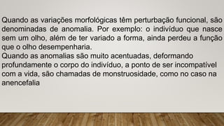 Quando as variações morfológicas têm perturbação funcional, são
denominadas de anomalia. Por exemplo: o indivíduo que nasce
sem um olho, além de ter variado a forma, ainda perdeu a função
que o olho desempenharia.
Quando as anomalias são muito acentuadas, deformando
profundamente o corpo do indivíduo, a ponto de ser incompatível
com a vida, são chamadas de monstruosidade, como no caso na
anencefalia
 