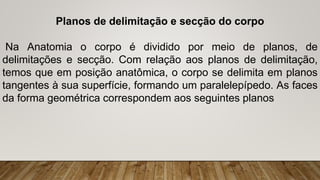 Planos de delimitação e secção do corpo
Na Anatomia o corpo é dividido por meio de planos, de
delimitações e secção. Com relação aos planos de delimitação,
temos que em posição anatômica, o corpo se delimita em planos
tangentes à sua superfície, formando um paralelepípedo. As faces
da forma geométrica correspondem aos seguintes planos
 