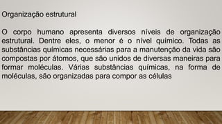 Organização estrutural
O corpo humano apresenta diversos níveis de organização
estrutural. Dentre eles, o menor é o nível químico. Todas as
substâncias químicas necessárias para a manutenção da vida são
compostas por átomos, que são unidos de diversas maneiras para
formar moléculas. Várias substâncias químicas, na forma de
moléculas, são organizadas para compor as células
 