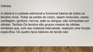 Células
A célula é a unidade estrutural e funcional básica de todos os
tecidos vivos. Todas as partes do corpo, sejam músculos, ossos,
cartilagem, gordura, nervos, pele ou sangue, são compostas por
células. Tecidos Os tecidos são grupos coesos de células
similares que, com seu material intercelular, realizam uma função
específica. Os quatro tipos básicos de tecido são:
 