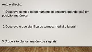 Autoavaliação;
1 Descreva como o corpo humano se encontra quando está em
posição anatômica.
2 Descreva o que significa os termos: medial e lateral.
3 O que são planos anatômicos sagitais
 