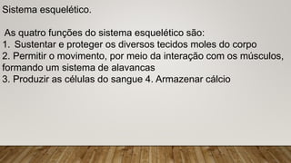 Sistema esquelético.
As quatro funções do sistema esquelético são:
1. Sustentar e proteger os diversos tecidos moles do corpo
2. Permitir o movimento, por meio da interação com os músculos,
formando um sistema de alavancas
3. Produzir as células do sangue 4. Armazenar cálcio
 