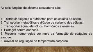 As seis funções do sistema circulatório são:
1. Distribuir oxigênio e nutrientes para as células do corpo.
2. Transportar metabólitos e dióxido de carbono das células.
3. Transportar água, eletrólitos, hormônios e enzimas.
4. Proteger contra doenças.
5. Prevenir hemorragias por meio da formação de coágulos de
sangue.
6. Auxiliar na regulação da temperatura corpórea.
 