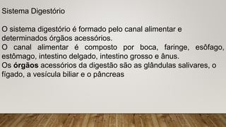Sistema Digestório
O sistema digestório é formado pelo canal alimentar e
determinados órgãos acessórios.
O canal alimentar é composto por boca, faringe, esôfago,
estômago, intestino delgado, intestino grosso e ânus.
Os órgãos acessórios da digestão são as glândulas salivares, o
fígado, a vesícula biliar e o pâncreas
 