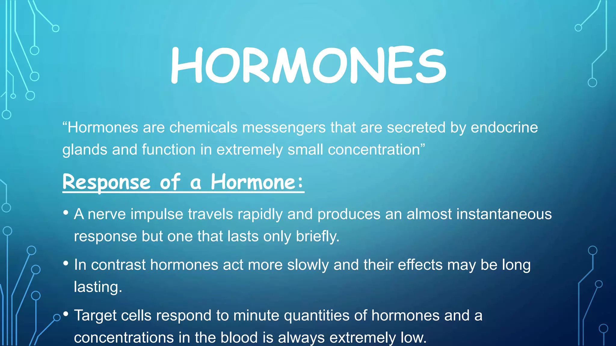 HORMONES
“Hormones are chemicals messengers that are secreted by endocrine
glands and function in extremely small concentration”
Response of a Hormone:
• A nerve impulse travels rapidly and produces an almost instantaneous
response but one that lasts only briefly.
• In contrast hormones act more slowly and their effects may be long
lasting.
• Target cells respond to minute quantities of hormones and a
concentrations in the blood is always extremely low.
 