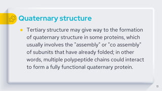 Quaternary structure
● Tertiary structure may give way to the formation
of quaternary structure in some proteins, which
usually involves the "assembly" or "co assembly"
of subunits that have already folded; in other
words, multiple polypeptide chains could interact
to form a fully functional quaternary protein.
11
 