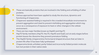 ● These are basically proteins that are involved in the folding and unfolding of other
proteins.
● Various approaches have been applied to study the structure, dynamics and
functioning of chaperones.
● Chaperone-assisted folding is required in the crowded intracellular environment to
prevent aggregation and Used to prevent misfolding and aggregation which may
occur as a consequence of exposure to heat or other changes in the cellular
environment .
● There are two major families known as Hsp60 and Hsp70
● Hsp70 family members (Hsp70. Hsc70, Hsp40 and GrpE) act at early stages before
protein leaves the ribosome they prevent premature folding.
● The Hsp60 family (chaperomins) forms barrel shaped structure that act later in
protein life after it has been fully synthesized
● Chaperonins binds unfolded, partly folded and incorrectly folded protein molecule
but mot protein in their native state
16
 