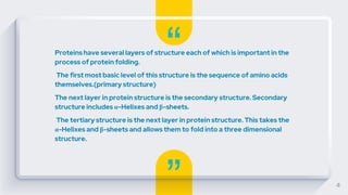 “
”
Proteins have several layers of structure each of which is important in the
process of protein folding.
The first most basic level of this structure is the sequence of amino acids
themselves.(primary structure)
The next layer in protein structure is the secondary structure. Secondary
structure includes α-Helixes and β-sheets.
The tertiary structure is the next layer in protein structure. This takes the
α-Helixes and β-sheets and allows them to fold into a three dimensional
structure.
4
 